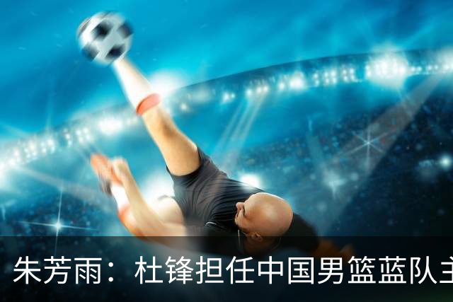 朱芳雨：杜锋担任中国男篮蓝队主帅期间 广东老板曾想让我接任